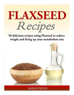 Flaxseed Recipes: 50 delicious recipes using Flaxseed to reduce weight and firing up your metabolism rate by Niles, Sarah