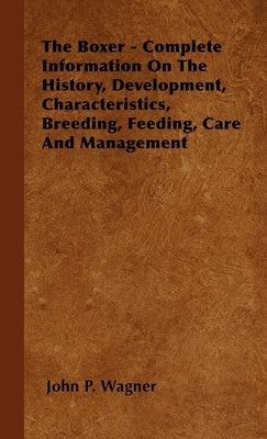 The Boxer - Complete Information On The History, Development, Characteristics, Breeding, Feeding, Care And Management by Wagner, John P.