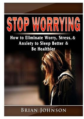 Stop Worrying How to Eliminate Worry, Stress, & Anxiety to Sleep Better & Be Healthier by Johnson, Brian