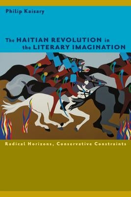 The Haitian Revolution in the Literary Imagination: Radical Horizons, Conservative Constraints by Kaisary, Philip