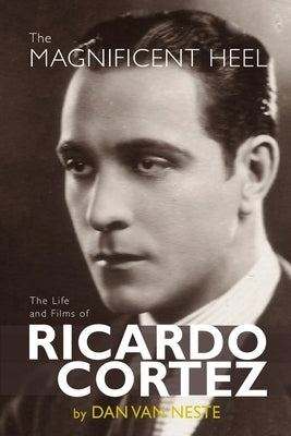 The Magnificent Heel: The Life and Films of Ricardo Cortez by Van Neste, Dan