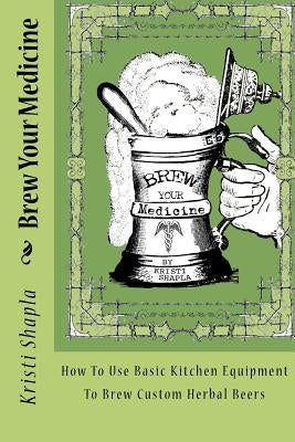 Brew Your Medicine: How To Use Basic Kitchen Equipment To Brew Custom Herbal Beers by Shapla, Kristi