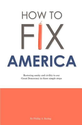 How to Fix America: Restoring sanity and civility to our Great Democracy in three simple steps by Barlag, Phillip A.