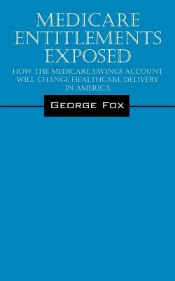Medicare Entitlements Exposed: How the Medicare Savings Account Will Change Healthcare Delivery in America by Fox, George