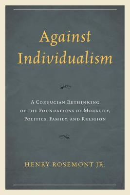 Against Individualism: A Confucian Rethinking of the Foundations of Morality, Politics, Family, and Religion by Rosemont, Henry