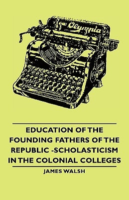 Education of the Founding Fathers of the Republic -Scholasticism in the Colonial Colleges by Walsh, James