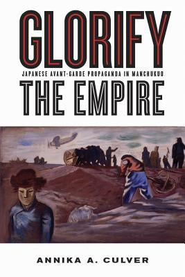 Glorify the Empire: Japanese Avant-Garde Propaganda in Manchukuo by Culver, Annika A.