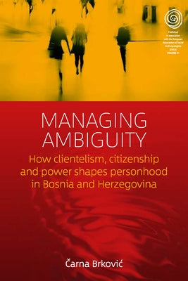 Managing Ambiguity: How Clientelism, Citizenship, and Power Shape Personhood in Bosnia and Herzegovina by Brkovic, Čarna