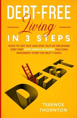 Debt-Free Living In 3 Steps: How to Get Out and Stay Out of Crushing Debt Fast With Simple Changes You Can Implement Over the Next 7 Days by Thornton, Terence