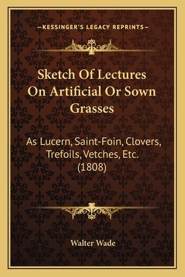Sketch Of Lectures On Artificial Or Sown Grasses: As Lucern, Saint-Foin, Clovers, Trefoils, Vetches, Etc. (1808) by Wade, Walter