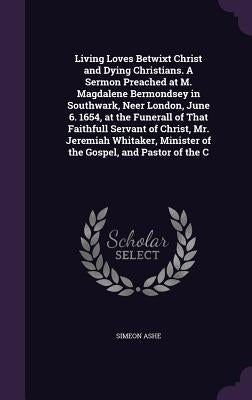 Living Loves Betwixt Christ and Dying Christians. A Sermon Preached at M. Magdalene Bermondsey in Southwark, Neer London, June 6. 1654, at the Funeral by Ashe, Simeon
