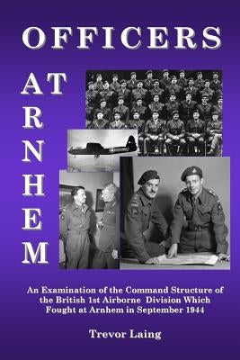 Officers at Arnhem: An Examination of the Command Structure of the British 1st Airborne Division Which Fought at Arnhem in September 1944 by Laing, Trevor