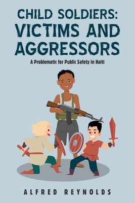 Child Soldiers: Victims and Aggressors: A Problematic for Public Safety in Haiti by Reynolds, Alfred