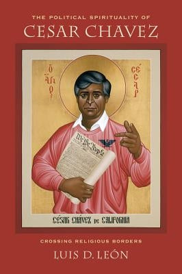 The Political Spirituality of Cesar Chavez: Crossing Religious Borders by Leon, Luis D.