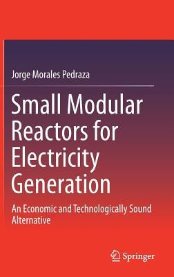 Small Modular Reactors for Electricity Generation: An Economic and Technologically Sound Alternative by Morales Pedraza, Jorge