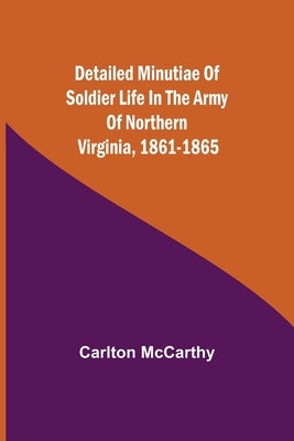 Detailed Minutiae of Soldier life in the Army of Northern Virginia, 1861-1865 by McCarthy, Carlton