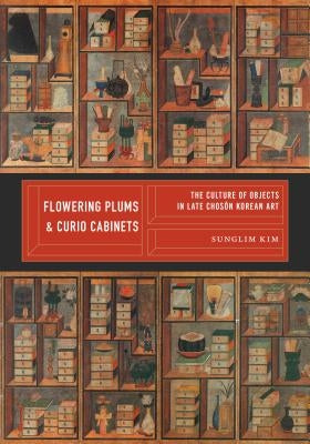 Flowering Plums and Curio Cabinets: The Culture of Objects in Late Chosŏn Korean Art by Kim, Sunglim
