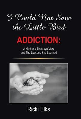 I Could Not Save the Little Bird: ADDICTION: A Mother's Birds-eye View and The Lessons She Learned by Elks, Ricki