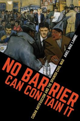 No Barrier Can Contain It: Cuban Antifascism and the Spanish Civil War by Lambe, Ariel Mae
