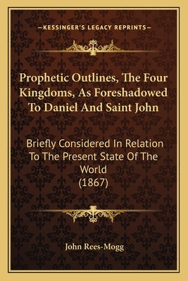 Prophetic Outlines, the Four Kingdoms, as Foreshadowed to Daniel and Saint John: Briefly Considered in Relation to the Present State of the World (186 by Rees-Mogg, John