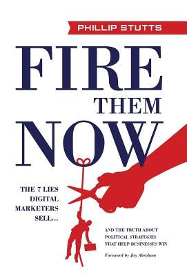 Fire Them Now: The 7 Lies Digital Marketers Sell...And the Truth about Political Strategies that Help Businesses Win by Stutts, Phillip