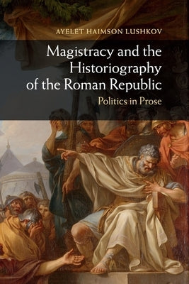 Magistracy and the Historiography of the Roman Republic: Politics in Prose by Haimson Lushkov, Ayelet