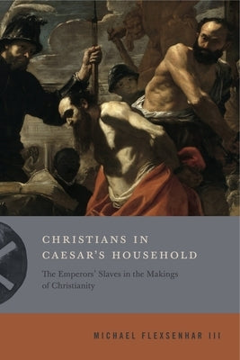 Christians in Caesar's Household: The Emperors' Slaves in the Makings of Christianity by Flexsenhar III, Michael