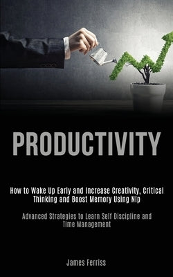 Productivity: How to Wake Up Early and Increase Creativity, Critical Thinking and Boost Memory Using Nlp (Advanced Strategies to Lea by Ferriss, James