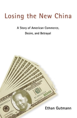 Losing the New China: A Story of American Commerce, Desire, and Betrayal by Gutmann, Ethan