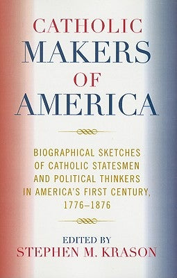 Catholic Makers of America: Biographical Sketches of Catholic Statesmen and Political Thinkers in America's First Century, 1776-1876 by Krason, Stephen M.