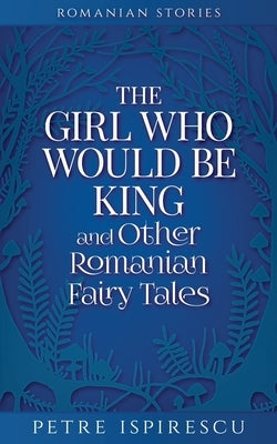 The Girl Who Would Be King and Other Romanian Fairy Tales by Ispirescu, Petre
