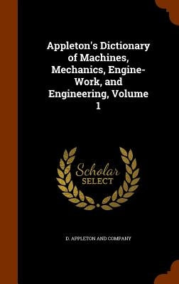 Appleton's Dictionary of Machines, Mechanics, Engine-Work, and Engineering, Volume 1 by D. Appleton and Company