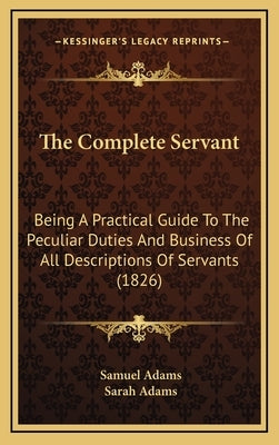 The Complete Servant: Being A Practical Guide To The Peculiar Duties And Business Of All Descriptions Of Servants (1826) by Adams, Samuel