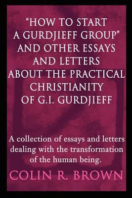 How to start a Gurdjieff Group and Other Essays and Letters About the Practical Christianity of G.I. Gurdjieff: A collection of essays and letters dea by Brown, Colin R.