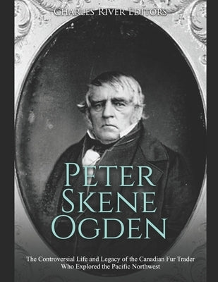 Peter Skene Ogden: The Controversial Life and Legacy of the Canadian Fur Trader Who Explored the Pacific Northwest by Charles River Editors