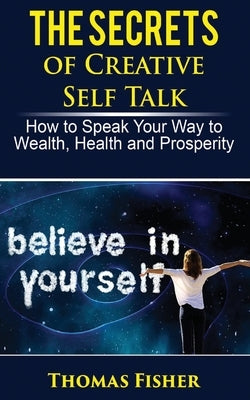The Secrets of Creative Self Talk: How to Speak Your Way to Wealth, Health, and Prosperity by Fisher, Thomas