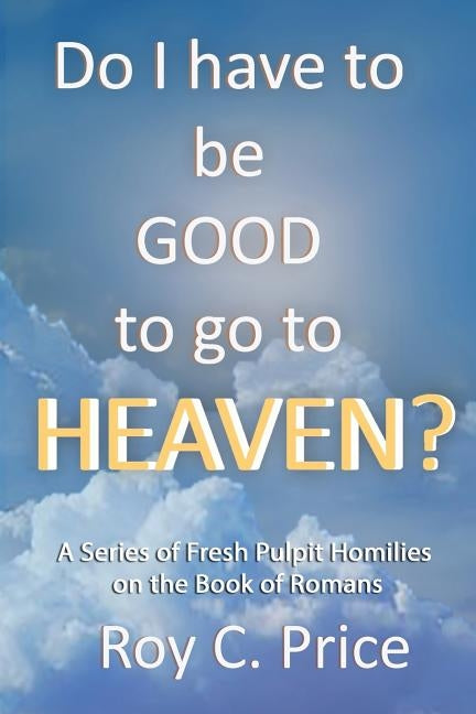 Do I Have to be GOOD to go to Heaven?: A Series of Fresh Pulpit Homilies on the Book of Romans by Price, Roy C.