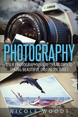 Photography: DSLR Photography Secrets and Tips to Taking Beautiful Digital Pictures by Woods, Nicole