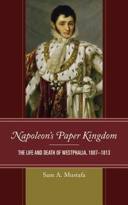 Napoleon's Paper Kingdom: The Life and Death of Westphalia, 1807-1813 by Mustafa, Sam A.