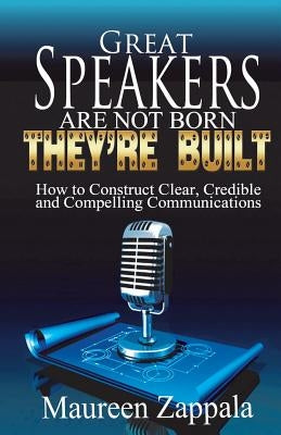 Great Speakers Are Not Born. They're Built: How to Construct Clear, Credible, Compelling Communications by Zappala, Maureen