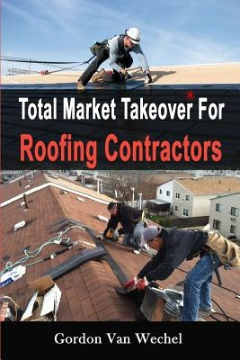 Total Market Takeover For Roofing Contractors by Van Wechel, Gordon