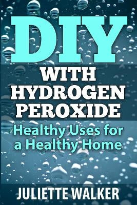 DIY with Hydrogen Peroxide: : Healthy Uses for a Healthy Home by Walker, Juliette