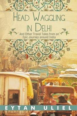 Head Waggling in Delhi: And Other Travel Tales from an Epic Journey Around India by Uliel, Eytan