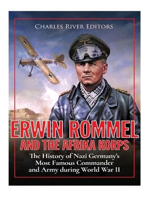 Erwin Rommel and the Afrika Korps: The History of Nazi Germany's Most Famous Commander and Army during World War II by Charles River Editors