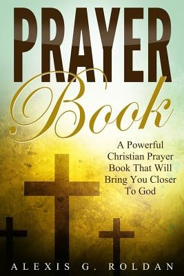 Prayer Book: A Powerful Christian Prayer Book That Will Bring You Closer To God by Roldan, Alexis G.
