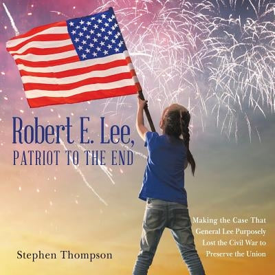 Robert E. Lee, Patriot to the End: Making the Case That General Lee Purposely Lost the Civil War to Preserve the Union by Thompson, Stephen