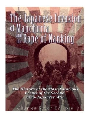 The Japanese Invasion of Manchuria and the Rape of Nanking: The History of the Most Notorious Events of the Second Sino-Japanese War by Charles River Editors