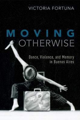Moving Otherwise: Dance, Violence, and Memory in Buenos Aires by Fortuna, Victoria