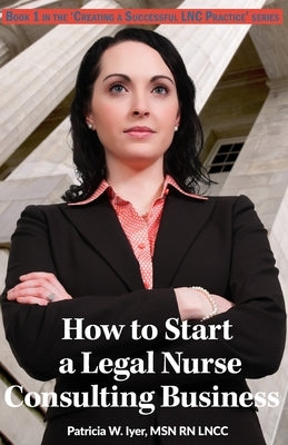 How to Start a Legal Nurse Consulting Business: Book 1 in the Creating a Successful LNC Practice Series by Iyer, Patricia W.
