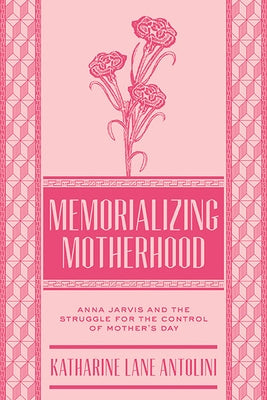 Memorializing Motherhood: Anna Jarvis and the Struggle for Control of Mother's Day by Antolini, Katharine Lane